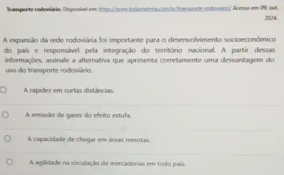 Transporte rodoviário Disponivel em: https://www.todamateria.com br/transporte-rodoviario/Acesso em 09, out.
A expansão da rede rodoviária foi importante para o desenvolvimento socioeconômico
do pais e responsável pela integração do território nacional.A partir dessas
informações, assinale a alternativa que apresenta corretamente uma desvantagem do
uso do transporte rodoviário.
A rapidez em curtas distâncias.
A emissão de gases do efeito estufa.
A capacidade de chegar em áreas remotas.
A agilidade na circulação de mercadorias em todo país.