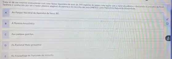 Trata-se de um enorme ecossistema com uma fauna riquissima de mais de 240 espécies de peixes uma regiāo com a maior diversidade de pescados do Brasil.
Também é conhecido por ser a maior planície alagável do planeta e foi reconhecida pela UNESCO como Patrimonio Natural da Humanidade.
A
Ao Parque Nacional de Aparados da Serra, RS.
B
Á Floresta Amazônica
C
Aos pampas gaúchos
D
Ao Pantanal Mato-grossense
E
Ao Arquipélago de Fernando de Noronha