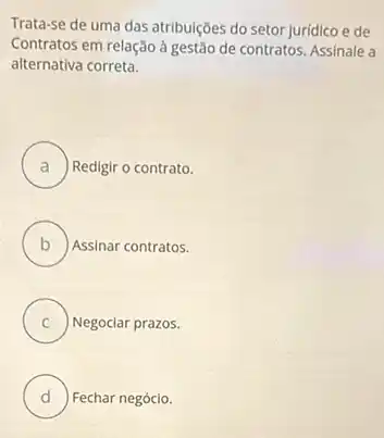 Trata-se de uma das atribulções do setor jurídico e de
Contratos em relação à gestão de contratos. Assinale a
alternativa correta.
A ) Redigir o contrato.
B Assinar contratos.
C C Negociar prazos.
D Fechar negócio. u