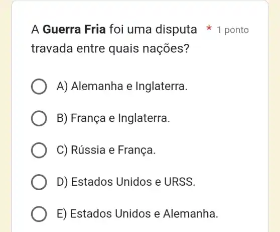 travada entre quais nações?
A) Alemanha e Inglaterra.
B) França e Inglaterra.
C) Rússia e França.
D) Estados Unidos e URSS.
E) Estados : Unidos e Alemanha.
A Guerra Fria foi uma disputa 1 ponto