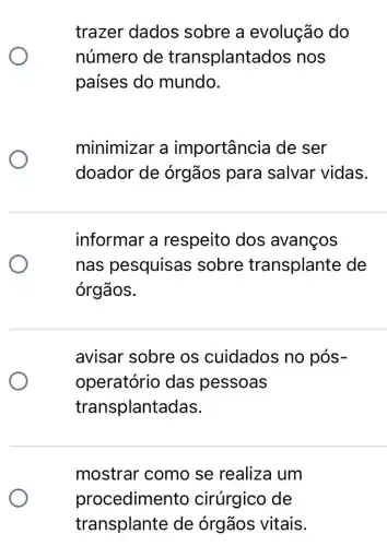 trazer dados sobre a evolução do
número de transplantad os nos
países do mundo.
minimizar a importância de ser
doador de órgãos para salvar vidas.
informar a respeito dos avancos
nas pesquisas sobre transplante de
órgãos.
avisar sobre os cuidados no pós-
operatório das pessoas
transplantadas.
mostrar como se realiza um
procedimer to cirúrgico de
transplante de órgãos vitais.