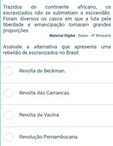 Trazidos do continente africano , OS
escravizados não se submetiam I a escravidão.
Foram diversos os casos em que a luta pela
liberdade e emancipação tomaram grandes
proporções.
Material Digital - Seduc -4^0 Bimestre
Assinale a alternative a que apresenta uma
rebelião de escravizados no Brasil.
Revolta de Beckman.
Revolta das Carrancas.
Revolta da Vacina.
Revolução Pernambucana.