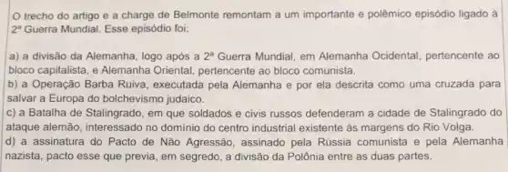 trecho do artigo e a charge de Belmonte remontam a um importante e polêmico episódio ligado à
2^a Guerra Mundial. Esse episódio foi;
a) a divisão da Alemanha, logo após a 2^a Guerra Mundial, em Alemanha Ocidental pertencente ao
bloco capitalista, e Alemanha Oriental , pertencente ao bloco comunista.
b) a Operação Barba Ruiva, executada pela Alemanha e por ela descrita como uma cruzada para
salvar a Europa do bolchevismo judaico.
c) a Batalha de Stalingrado, em que soldados e civis russos defenderam a cidade de Stalingrado do
ataque alemão , interessado no domínio do centro industrial existente às margens do Rio Volga.
d) a assinatura do Pacto de Não Agressão, assinado pela Rússia comunista e pela Alemanha
nazista, pacto esse que previa, em segredo, a divisão da Polônia entre as duas partes.