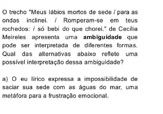 trecho "Meus lábios mortos de sede / para as
ondas inclinei. / Romperam-se em teus
rochedos: / só bebi do que chorei." de Cecilia
Meireles apresenta uma ambiguidade que
pode ser interpretada de diferentes formas.
Qual das alternativas abaixo reflete uma
possivel interpretação dessa ambiguidade?
a) 0 eu lirico expressa a impossibilidade de
saciar sua sede com as aguas do mar,uma
metáfora para a frustração emocional.