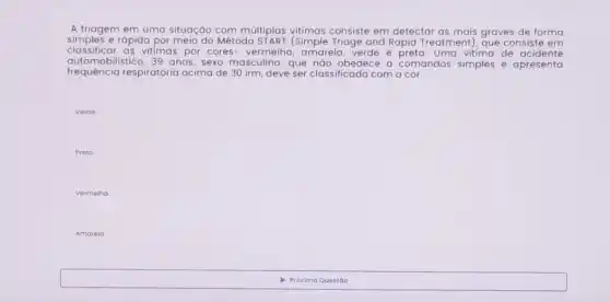 A triagem em uma situação com múltiplas vitimas consiste em detectar as mais graves de forma
simples e rápida por meio do Método START (Simple Triage and Rapid Treatment)que consiste em
classificar as vitimas por cores - vermelha, amarela, verde e preta. Uma vitima de acidente
automobilistico, 39 anos , sexo masculino, que náo obedece a comandos simples e apresenta
frequência respiratória acima de 30 irm deve ser classificada com a cor:
Verde
Preto
Verme ino
Amorela
Próxima Questáo