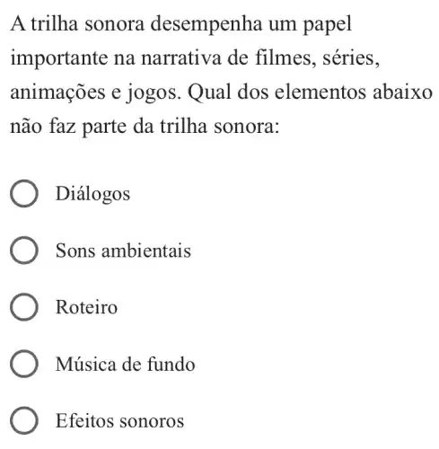 A trilha sonora desempe nha um papel
importante na narrativa de filmes, séries,
animações e jo gos. Qual dos elementos abaixo
não faz parte da trilha sonora:
Diálogos
Sons ambientais
Roteiro
Música de fundo
Efeitos sonoros