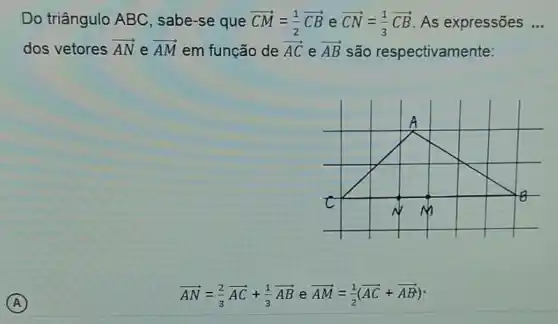 Do triângulo ABC , sabe-se que overrightarrow (CM)=(1)/(2)overrightarrow (CB) e overrightarrow (CN)=(1)/(3)overrightarrow (CB) As expressões __
dos vetores overrightarrow (AN) e overrightarrow (AM) em função de overrightarrow (AC) e overrightarrow (AB) são respectivamente:
overrightarrow (AN)=(2)/(3)overrightarrow (AC)+(1)/(3)overrightarrow (AB) e overrightarrow (AM)=(1)/(2)(overrightarrow (AC)+overrightarrow (AB))