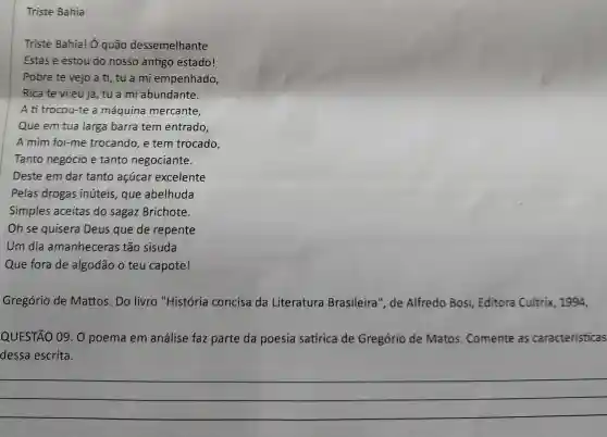 Triste Bahia
Triste Bahia! Ở quão dessemelhante
Estás e estou do nosso antigo estado!
Pobre te vejo a ti, tu a mi empenhado,
Rica te vieu já , tu a mi abundante.
A ti trocou-te a máquina mercante,
Que em tua larga barra tem entrado,
A mim foi-me trocando, e tem trocado,
Tanto negócio e tanto negociante.
Deste em dar tanto acúcar excelente
Pelas drogas inúteis, que abelhuda
Simples aceitas do sagaz Brichote.
Oh se quisera Deus que de repente
Um dia amanheceras tão sisuda
Que fora de algodão o teu capote!
Gregório de Mattos. Do livro "História concisa da Literatura Brasileira", de Alfredo Bosi Editora Cultrix 1994,
QUESTÃO 09. 0 poema em análise faz parte da poesia satírica de Gregório de Matos. Comente as características
dessa escrita.
__