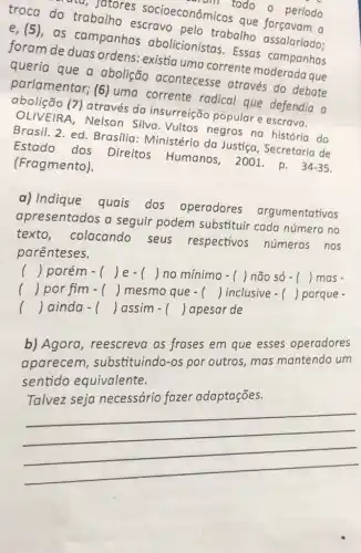 troca do trabalho escravo pelo trabalho assalariado:
ata, fatores socioeconômicos que forçavam a
todo - período
e,(5),as campanhas abolicionistas. Essas campanhas
foram de duas ordens: existia uma corrente moderada que
queria que a abolição acontecesse através do debate
parlamentar; (6)uma corrente radical que defendia a
abolição (7) através da insurreição popular e escrava.
OLIVEIRA, Nelson Silva. Vultos negros na história do
Brasil. 2. ed Brasilia: Ministério da Justiga, Secretaria de
Estado dos Direitos Humanos 2001.p.
34-35 (Fragmento).
a) Indique
quais dos operadores argumentativos
apresentados a seguir podem substituir cada número no
texto, colocando seus respectivos números nos
parênteses.
() porém - () le- () no mínimo - () não só - () mas -
.
() por fim - () mesmo que - () inclusive - () porque -
() lainda - () assim - () Japesar de
b) Agora, reescreva as frases em que esses operadores
aparecem substituindo-os por outros, mas mantendo um
sentido equivalente.
Talvez seja necessário fazer adaptaçōes.
__