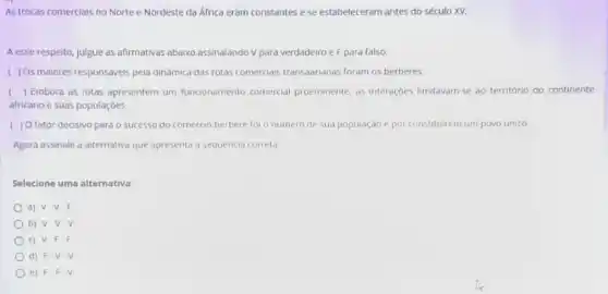 As trocas comercials no Norte e Nordeste da Africa eram constantes e se estabeleceram antes do século XV.
A esse respeito, julgue as afirmativas abaixo assinalando V para verdadeiro e F para falso.
( ) Os maiores responsáveis pela dinâmica das rotas comerciais transaarianas foram os berberes.
( ) Embora as rotas apresentem um funcionamento comercial proeminente, as interaçbes limitavam-se ao terntório do continente
africanoe suas populaçōes.
( ) O fator decisivo para o sucesso do comercio berbere for o numero de sua população e por constituirem um povo unico.
Agora assinale a alternativa que apresenta a sequencia correta
Selecione uma alternativa:
a) V.V.F.
b) V.V.V
c) V.F.F
d) F-V-V
e) F.F . V.