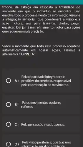 tronco, da cabeça em resposta à totalidade do
ambiente em que o individuo se encontra . Isso
envolve todo o processamento da informação visual e
a integração sensorial, que coordenará a visão e a
ação motora , seja para transitar, chutar , pegar,
encaixar. Daí iá há um refinamento motor para ações
que requerem mais precisão.
Sobre o momento que todo esse processo acontece
automaticamente em nossas ações, assinale a
alternativa CORRETA:
Pela capacidade integradora e
A) preditivado cerebelo , responsável
pela coordenação do movimento.
B)
reflexos.
Pelos movimentos oculares
C) Pela percepção visual , apenas.
D)
informacão geral do ambiente
Pela visão periférica, que trazuma