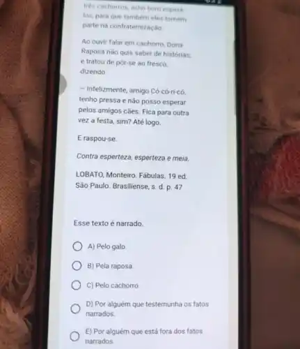 trés cachorros, acho bom espera
los, para que tambem eles tomem
parte na confraternizacǎo.
Ao ouvir falar em cachorro, Dona
Raposa não quis saber de histórias,
e tratou de pôr-se ao fresco,
dizendo:
- Infelizmente, amigo Có-có-ti-có
tenho pressa e não posso esperar
pelos amigos cães. Fica para outra
vez a festa, sim?Até logo.
E raspou-se.
Contra esperteza, esperteza e meia.
LOBATO, Monteiro. Fábulas 19 ed.
São Paulo. Brasiliense, s d. p. 47
Esse texto é narrado.
A) Pelo galo
B) Pela raposa
C) Pelo cachorro
D) Por alguém que testemunha os fatos
narrados.
E) Por alguém que está fora dos fatos
narrados