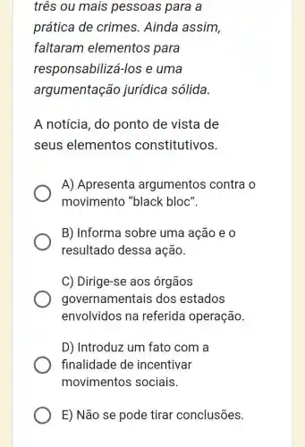 três ou mais pessoas para a
prática de crimes. Ainda assim,
faltaram elementos para
responsabiliza i-los e uma
argumentação jurídica sólida.
A notícia, do ponto de vista de
seus elementos constitutivos.
A) Apresenta argumentos contra o
movimento "black bloc".
B) Informa sobre uma ação e 0
resultado dessa ação.
C) Dirige-se aos órgãos
governamentais dos estados
envolvidos na referida operação.
D) Introduz um fato com a
finalidade de incentivar
movimentos sociais.
E) Não se pode tirar conclusões.