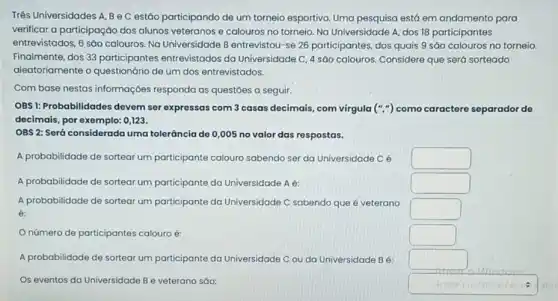 Três Universidades A, Be C estão participando de um torneio esportivo. Uma pesquisa está em andamento para
verificar a participação dos alunos veteranos e calouros no torneio. No Universidade A, dos 18 participantes
entrevistados, 6 sáo calouros Na Universidade B entrevistor 1-se 26 participantes, dos quais 9 sáo calouros no torneio.
Finalmente, dos 33 participantes entrevistados da Universidade C, 4 são calouros. Considere que será sorteado
aleatoriamente o de um dos entrevistados.
Com base nestas informações responda as questōes a seguir.
OBS1: Probabilidades devem ser expressas com 3 casas decimais, com virgula ('','') como caractere separador de
decimais, por exemplo: 0123.
OBS 2: Será considerada uma tolerância de 0 ,005 no valor das respostas.
A probabilidade de sortear um participante calouro sabendo ser da Universidade cé
square 
A probabilidade de sortea um participante da Universidade A é:
square 
A probabilidade de sortear um participante da Universidade C sabendo que é veterano
square 
número de participantes calouro é:
square 
A probabilidade de sortear um participante da Universidade C ou da Universidade B 6:
square 
Os eventos da Universidade B e veterano sáo:
square