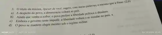 título da música.,Apesar de você.sugere . com meias palavras.o mesmo que a frase: (2,0)
a) A despeito do povo , a democracia voltará ao país.
b)Ainda que venha a sofrer,o povo prefere a liberdade política à ditadura.
C)Embora governo tente impedir,, a liberdade voltará a se instalar no país x
d) 0 povo se mantém alegre mesmo sob o regime militar.