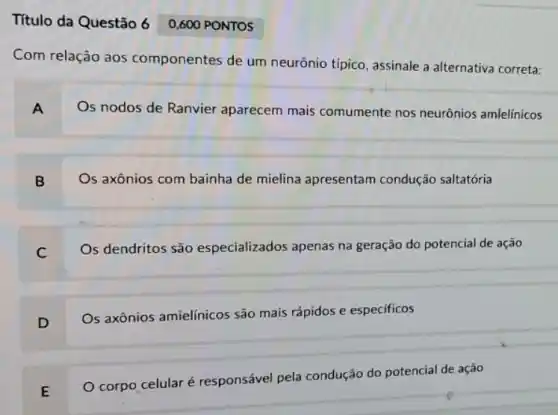 Título da Questão 60,600 PONTOS
Com relação aos componentes de um neurônio típico, assinale a alternativa correta:
A
Os nodos de Ranvier aparecem mais comumente nos neurônios amlelínicos
B
Os axônios com bainha de mielina apresentam condução saltatória
C
Os dendritos são especializados apenas na geração do potencial de ação
D
Os axônios amielínicos são mais rápidos e especificos
E
corpo celular é responsável pela condução do potencial de ação