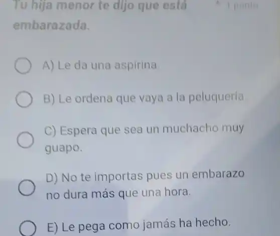 Tu hija menor te dijo que está
embarazada.
A) Le da una aspirina.
B) Le ordena que vaya a la peluquería.
C) Espera que sea un muchacho muy
guapo.
D) No te importas pues un embarazo
no dura más que una hora.
E) Le pega como jamás ha hecho.
1 ponto