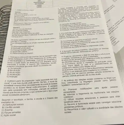 TUR MA
1. Analise on textos a seguir
TEXTO I
nome e favela
Edo povo do guelo minha raiz
Becos e vielas
De humidado canto uns historia foliz
.canto uma historia fell?
2011	nome e favela. Baluques e Romances.
cruzimeu-nome-e-favela/
Osponivel em: https//www.clradut com.brlarlindo-
TEXTO II
rel, orei da Liberdade
Meu quilombo-cidade
Meu axé, meu mocambo
Eaonde eu encontro minha felicidade
Samba oficial do Bloco Tradicional Os Reis da Liberdade
Carnaval 20 2017.
individuo e
supracitados indicam um tipo de interação entre o
de: interação explicita na canção expressa um processo
A) Autossegregação espacial.
B Itural.
C) Exclusao
C) Expansão urbana.
D) Pertencimento ao espaço.
2.Para que a vida social sejapossive faz-se necessário que
te individualidade e a coletividade. Vivemos em sociedade e
certas instituiçoes atuem como mediadoras do conflito entre
temos a dupla tarefa de desenvolver-nos enquanto seres
podemos considerar que estas atuan no processo de:
e sociais. A respeito das sociais,
A) Socialização
B) Bonificação
C)Aculturação
D)Adulteração
E) Invenção
3. Durkheim parte da proposição: "cada sociedade tem sua
moral; o que todo mundo pode admitir. De fato, a moral da
sociedade romana difere da moral do Estado
soviético ou do Estado liberal norte-americano. E verdade
que cada sociedade tem instituçóes, crenças ou práticas
morais que Ihe são próprias, e que caracterizam o tipo a que
essas sociedades pertencem.
Segundo a sociologia, a familia, a escola e o Estado são
exemplos de:
A) Instituições sociais
B)Conflito sociais
C) Anomia
D) Forças armadas
E) Ação social
4. Nos sa so cieda de 66 ominad a pet o ima ginArio da
corm unicar to Es amos n a era đa mé dia e n a midi natize cao d ".
Privado e
A citação acima aponta neces sidad e de e star s empre
perceptiveis nas
tecnologica dos moios de comunicaçǎo Tais elementos . SAO
A) Interaçoes via redes sociais
B) Experiencias no campo dos afetos.
C) Atitudes preservacionistas através das ONG's
D) Acdos de controle social pelos governos autoritario is
E) Formação intelectual e moral dos individuos.
5. Uma explicação de caráter historico e sociologico para o fato
de que a religiáo crista seja a religiáo com maior nümero de
adeptos declarados no Brasil foi a existencial no passado
colonial e monárquico, da:
A) Crescimento do islamismo no período colonial.
B) Liberdade religiosa na esfera pública.
C) Permissão para o funcionamento de seitas nào-cristâs
D) Relação entre Igreja e Estado.
E) Influências da matriz africana na religiosidade cristǎ.
6. A formação da cultura brasileira, influenciada por diversas
matrizes étrico-culturals, demonstra -se, portanto:
A) Eugênica, valorizando o ideal de uma raça e cultura pura
e originais, formadoras do que é a brasilidade.
B) Multicultural, formada pela influência e fusão de tradiçōes
de diferentes culturas, etniase
C) Eurc cêntrica, devido a imposição do português como
unica lingua falada no pais e estabelecimento do
cristianismo catôlico como religião oficial.
D) Autóctone, uma vez que a cultura dos primeiros habitantes
continua a ser praticada pelos brasileiros no cotidiano.
E) Rigida, pois os mesmos padróes culturais existentes no
periodo colonial perduram até os dias atuais.
7. As práticas das relações sociais cotidianas no Brasil que
ficou consolidada na linguagem popular como "jeitinho
brasileiro", caracterizam-se por:
A) Promover mobilizações para ajudar pessoas
necessitadas.
B)Valorizar a hegemonia da menitocracia nas relações
cotidianas.
C) Utilizar recursos emocionais e pessoais para obter
beneficios para si.
D) Recorre a burocracia estatal para conseguir solucionar
problemas jurídicos.
E) Reconhece o valor cultural e a pluralidade das relações
sociais.