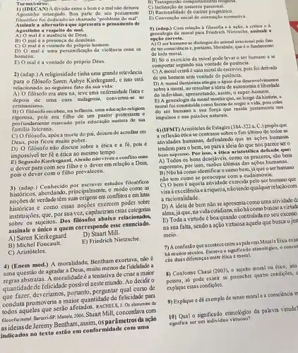 Turma/curso:
1) (IDECAN)A divisão entre o bem c o mal não deixava
Agostinho sossegado. Boa parte de seu pensamento
filosófico foi dedicado ao chamado "problema do mal".
Assinale a alternativa que apresenta o pensamento de
Agostinho a respeito do mal.
A) mal é a ausência de Deus.
B) mal é a presença de demônio.
C) malé a vontade do próprio homem.
D) mal é uma personificação da violência entre os
homens.
E) malé a vontade do próprio Deus.
2) (adap.) A religiosidade tinha uma grande relevância
para o filósofo Seren Aabye Kierkegaard, e isso está
relacionado ao seguinte fato da sua vida:
A) O filósofo era ateu na, teve uma enfermidade fisica e
depois de uma cura milagrosa, converteu-se ao
cristianismo.
B) filósofo recebeu, na infãncia uma educação religiosa
rigorosa, pois era filho de um pastor protestante e
profundamente marcado pela educação austera de sua
familia luterana.
filósofo, apósa morte do pai, deixou de acreditar em
Deus, pois ficou muito pobre.
D) O filósofo não discute sobre a ética e a f , pois é
impossivel ter fé e ética ao mesmo tempo.
E) Segundo Kierkegaard,Abraão não viveu o conflitơ entre
deverpara com seu filho eo dever em relação a Deus,
pois o dever com o filho prevaleceu.
3) (adap.) Conhecid por escrever estudos filosóficos
históricos, abordando principalmente, o modo como as
noções de verdade têm suas origens em conflitos e em lutas
históricas e como essas noções exercem poder sobre
instituições, que, por sua vez, capilarizam estas categorias
sobre os sujeitos. Dos filósofos relacionados,
assinale o único a quem corresponde esse enunciado.
A) Soren Kierkegaard
D) Stuart Mill.
B) Michel Foucault.
E) Friedrich Nietzsche.
C) Aristóteles.
4) (Enem mod.) A moralidade Bentham exortava, não
uma questão de agradar a Deus, muito menos de fidelidade a
regras abstratas Amoralidadeé a tentativa de criar a maior
quantidade de felicidade possível neste mundo. Ao decidir o
que fazer, deveríamos portanto, perguntar qual curso de
conduta promoveria a maior quantidad de felicidade para
todos aqueles que serão afetados. RACHELS, J. Os elementos da
filosofia moral. Barueri-SP: Manole 2006. Stuart Mill, concordava com
asideias de Jeremy Bentham assim, osparâmetros da ação
indicados no texto estão em conformidade com uma
B) Transgressão comportamental religiosa.
C) Inclinação de natureza passional.
D) Racionalidade de caráter pragmático.
E) Convenção social de orientação normativa.
5) (adap.)Com relaçãoà filosofia cả acão, d critica e a
genealogia da moral para Friedrich Nietzsche, assinale a
opção correta.
A) O ser humano se distingue do animal irracional pelo fato
de ter consciência c liberdade, que é o fundamento
de toda moral.
B) Só o exercicio da moral pode levar o ser humano a se
comportar segundo sua vontade de potência.
C) A moral cristã é uma moral de escravos pois foi derivada
de um homem sem vontade de potência.
D) A moral iluminista atingiu o ápice dos desenvolvimentos
sobre a moral, ao ressaltar a ideia de autonomia e liberdade
do individuo, apresentando, assim , o super-homem.
E) A genealogia da moral mostra que, ao longo da história, a
moral foi constituida como forma de negara vida, pois retira
do ser humano a sua força que reside justamente nos
impulsos e nas paixōes naturais.
6) (IFMT) Aristóteles de Estagiral
384-322 a. C.) propos que
a reflexãoética se centrasse sobre o fim ultimo de todas as
atividades humanas, defendendo que as ações humanas
tendem para o bem , ou para a ideia do que nos parece ser o
bem supremo. Por isso, a ética aristotélica defende que:
A) Todos os bens desejáveis, como os prazeres são bens
supremos, por isso, razoes tiltimas das ações humanas.
B) Não hácomo identificar 0 sumo bem, já que o ser humano
não tem como se preocupar com a eudaimonia,
bemé aquela atividade exercida pelo ser humano que
visaà excelência e à riqueza.não tendo qualquer relação com
a racionalidade.
ideia de bem não se apresenta como uma atividade d
alma, jáque, na vida cotidiana buscara virtude
E) Toda a virtude éboa quando controlada no seu excesso
na sua falta, sendo a ação virtuosa aquela que busca o jus
meio.
7) A confusão que acontece entre as pala vras Morale Etica exist
há muitos séculos. Escreva osignificado etimologico, o concei
cite duas diferenças entre ética e moral.
8) Conforme Chauí (2003 , o sujeito moral ou ético isto
só pode existir se preencher quatro condiçoes,
explique essas condições.
9) Explique e dê exemplo de senso morale a consciência m
10) Qual o significado etimologico da palavra virtude?
significa ser um individuo virtuoso?