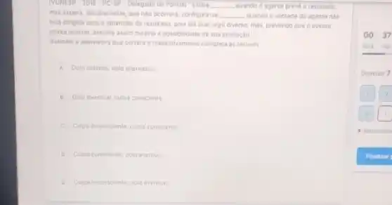 TVUNESP -2018-PC-SP-Delegado de Policial "Existe __ quando o agente preve - resultado
mas espera, sinceramente, que nào ocorrers; configura-se __ quando a vontade do agente nào
esta dirigida para a obtenção do resultado, pols ele quer algo diverso mas, prevendo que o evento
possa ocorrer, assume assim mesmo a possibilidade de sua produção."
Assinale a alternativa que correta a respectivamente complete as lacunas
A Dolo indireto; dolo alternativo
B Dolo eventual; culpa consciente
C Culpa inconsciente; culpa conscience
D. Culpa conscienterdolo eventual
E Cupa inconsciente; dolo eventual
00.37
hera min
Questio 7