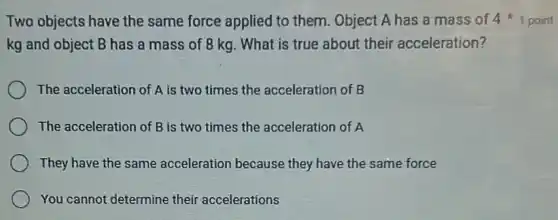 Two objects have the same force applied to them. Object A has a mass of 41 point
kg and object B has a mass of 8 kg. What is true about their acceleration?
The acceleration of A is two times the acceleration of B
The acceleration of B is two times the acceleration of A
They have the same acceleration because they have the same force
You cannot determine their accelerations