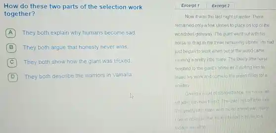 How do these two parts of the selection work
together?
A They both explain why humans become sad. A
B They both argue that honesty never wins.
C They both show how the giant was tricked.
D
They both describe the warriors in Valhalla.
Excerpt 1	Excerpt 2
Now it was the last night of winter. There
remained only a few stones to place on top of the
wondrous gateway The giant went out with his
horse to drag in the three remaining stones.He had
just begun to work when out of the wood came
running a pretty little mare. The lovely little horse
neighed to the giant's horse as if inviting him to
leave his work and come to the green fields for a
holiday
Giving a snort of disobedience. his horse ran
off after this new friend. The giantran off after him
The pretty little mare who raced ahead was really
Loki in disguise He led the builder's horse to a
hidden meadow