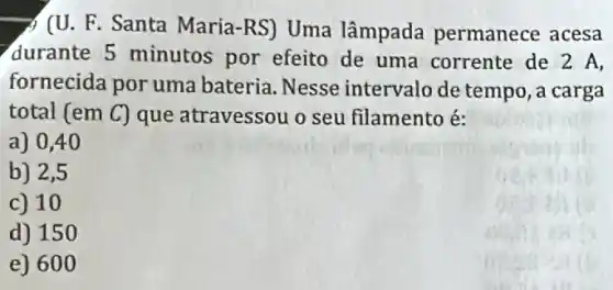 A (U. F. Santa Maria -RS) Uma lâmpada permanece acesa
durante 5 minutos por efeito de uma corrente de 2 A,
fornecida por uma bateria. Nesse intervalo de tempo, a carga
total (em C) que atravessou o seu filamento é:
a) 0,40
b) 2,5
c) 10
d) 150
e) 600