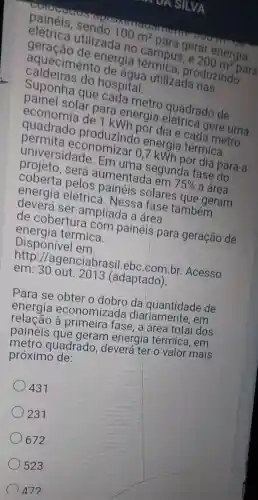 UA SILVA
elétrica utilizada no campus, e
200m^2
para
100m^2
para gerar energia
geração de energia produzindo
caldeiras do hospital.
aquecimento de agua utilizada nas
Suponha que cada metro quadrado de
painel solar para energia gere uma
economia de 1 kWh por dia e cada metro
quadrado produzindo energia térmica
permita economizar 0,7 kWh por dia para a
universidade . Em uma segunda fase do
projeto, será aumentada em 75%  a área
coberta pelos painéis solares que geram
energia elétrica . Nessa fase também
deverá ser ampliada a área
de cobertura com painéis para geração de
energia térmica.
Disponivel em:
http ://agenciabrasi l.ebc.com.br.Acesso
em: 30 out 201:3 (adaptado).
Para se obter o dobro da quantidade de
energia economizada diariamente , em
à primeira fase, a área total dos
painéis que geram energia térmica, em
metro quadrado , deverá ter o valor mais
próximo de:
431
231
672
523
472