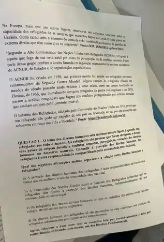 Ueraridade dos refugiados de se integrar, que
as reque em outros egraf, observa-se um is da Covierecente sobre
Outra que terseria o aumento do
extrema direita que têm como all os inigrantes". Foutermakinado.
Segundo o Alto Comissariado das Nações Unidas para Refugiados
que foge de sua terra natal por conta de perseguição ou de
parte desse grupo confere D direito firmado enterpenseguição ou (ACNUR)
refugiado é
do ACNUR, de Estados c de organizações especializadis.
ACNUR foi criado em 1950, sua primeira missão foi assistir aos refugiados
remanescentes da Segunda Guema Algums campos de refugiado os europeas
meados do século passado ainda existem e estão ativos, como um campo localizado na
Zâmbia, de 1966, que inicialmente abrigava refugiados da guerra civil angolana c, em 2020,
passou a acolher congoleses que fogern dos conflites protagonizably po milicias armadas
que assolam seu país politicamente instável.
Estatuto dos Refugiados:adotado pela Convenção das Nações Unidas em 1951 . preve que
um refugiado não pode ser expulso de um pais ou devolvido ao seu pais em situaçóes que
coloquem em risco sua vida e liberdade." Fonte:https://brasilescola.sol.com.br
QUESTÃO 1-0 tema dos direitos humanos está intrinsecamente ligado i questio dos
refugiados em todo o mundo. Os refugiados são pessoas que foram obrigadas a deizar
seus países de origem devido a conflitos armados perseguiçan, violaçães dos direitos
humanos ou desastres Garantir a proteção dos direitos humanos dos
refugiados é uma responsabilidade compartihada pela comunidade internadiwal.
Qual das seguintes afirmações melhor representa a relação entre direitos humanos e
refugiados?
a) A proteção dos direitos humanos dos refugiados é uma responsabilidade exclusive dos
paises que os acolhem,, e não da comunidade internacional.
b) A Convenção das Nações Unidas sobre o Estatuto dos Refugiados estabelece que os
refugiados têm direito proteção dos direitos humanos independentemente de sua
nacionalidade ou status legal.
c) Os refugiados têm menos direitos humanos do que os cidad3os dos paises onde buscam
refugio, devido ao seu status migratório.
d) Os direitos humanos dos refugiados sb são garantidos se cles estiverem em campos de
refugiados administrados por organizaçés internacionais.
Agora,relacione o item certo com os conceltos luta por reconhecimento e lata por
redistribuição utilizando, pelo menor,um dos Direltos Fundamentals.