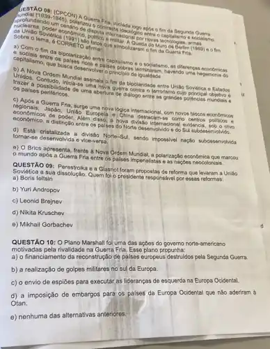 UESTAO 08: (CPCOM)
aprofundando untis), polarizo Isputa traste ideologico ands.
(1939-1945)
pol A Guerra ontraster ada logo apos o fim da Segunda
Saluniao Sovietica conomic politica internacionaliso entre tecnologias
Sobre o tema, 6 Co(1991)afirmar:
são Irmar: Que simbolizaram ofim da Guerra Fria.
a) Com o fim da
capitalism entre os palantsação entre capitalismo e socialismo, as diferenças económicas
que busca desenvoly palses
b) A Nova
Unidos. Contudo, Mundial assinala o fim da bipolaridade entre União Soviética e
os palses periféricos. de uma abertura dero contra o terrorismo cujo
c) Após a Guerra Fria surge uma nova lógica blocos econômicos
regionals; Japáo, Uniao Europela e. Charlatemacional com novos
econômico, a distinção enter os palses do Norte desenvolvido e do Sul subdesenvolvido.
de poder. Além disso, angha divisão internacional evidencia , sob o crivo
tornar-se desenvolvida e vice-versa. a divisão Norte-Sul, sendo impossivel nação subdesenvolvida
e) O Brics apresenta , frente à Nova Ordem Mundial, a polarização econômica que marcou
mundo após a Guerra Fria entre os palses imperialistas e as nações neocoloniais.
QUESTÃO 09: Perestrolka e a Glasnot foram propostas de reforma que levaram a União
a sua dissolução. Quem foi o presidente responsável por essas reformas:
a) Boris leltsin
b) Yuri Andropov
c) Leonid Brejnev
d) Nikita Kruschev
e) Mikhail Gorbachev
QUESTÃO 10: O Plano Marshall foi uma das ações do governo norte -americano
motivadas pela rivalidade na Guerra Fria. Esse plano propunha:
a) o financiamento da reconstrução de países europeus destruidos pela Segunda Guerra.
b) a realização de golpes militares no sul da Europa.
c) o envio de espiōes para executar as lideranças de esquerda na Europa Ocidental.
d) a imposição de embargos para os palses da Europa Ocidental que não aderiram à
Otan.
e) nenhuma das alternativas anteriores.