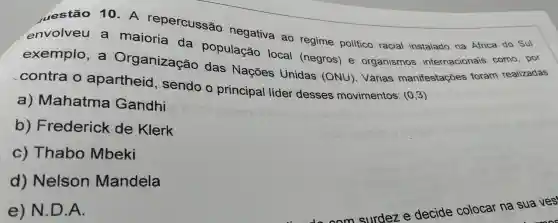 uestão 10. A repercussão negativa ao regime político racial instalado na Africa do Sul
envolveu a maioria da população local (negros)e organismos internacionais como , por
exemplo , a Organização das Nações Unidas (ONU). Várias manifestações foram realizadas
contra o apartheid , sendo o principal lider desses movimentos (0,3)
a)Mahatma Gandhi
b)Frederick de Klerk
C)Thabo Mbeki
d)Nelson Mandela
e)N.D A.