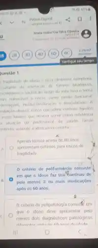 uestão 1
fragilidade do idoso é uma sindrome complexa
esultante da interação de fatores biológicos.
sicológicos e sociais ao longo da vida Isso o torna
hais vulnerável a riscos como perda funcional.
ternacoes institucionalização e mortalidade. A
valiação desses riscos considera critérios ligados
esses fatores que devem servir como referencia
a atuação do profissional da saúde.Neste
ontexto, assinale a alternativa correta:
Apenas idosos acima de 80 anos
apresentam critérios para riscos de
fragilidade.
B.
0 critério de polifarmárcia consiste
em que o idoso faz uso tontinuo de
pelo menos 3 ou mais medicaçóes
após os 60 anos.
critério de polipatologia consiste em
que o idoso deve apresentar pelo
menos dois diagnósticos patológicos
diforonton andene an anne doidado
o