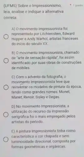 (UFMS) Sobre o Impressionismo,
leia, analise e indique a alternativa
correta:
A) 0 movimento Impressionista foi
representado por Litchtenstein ,Edward
Hopper e Andy Warhol, artistas franceses
do inicio do século xx.
B) 0 movimento Impressionist , chamado
de "arte de sensacão rápida 'foi assim
identificado por suas obras de construções
de móbiles.
C) Com o advento da fotografia, o
movimento Impressionista teve que
reinventar os modelos de pintura da época,
tendo como grandes nomes : Monet,
Manet, Renoir , Sisley e Degas.
D) No movimento Impressionista, a
utilização do recurso da impressão
serigráfica foi o mais empregado pelos
artistas do período.
E) A pintura Impressionista tinha como
característica a cor chapada e sem
1 ponto