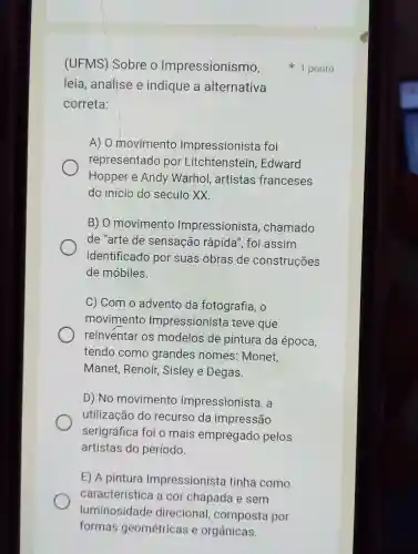 (UFMS) Sobre o Impressionismo,
leia, analise e indique a alternativa
correta:
A) 0 movimento Impressionista foi
representado por Edward
Hopper e Andy Warhol , artistas franceses
do início do século XX.
B) O movimento Impressionista , chamado
de "arte de sensação rápida", foi assim
identificado por suas obras de construções
de móbiles.
C) Com o advento da fotografia, o
movimento Impressionista teve que
reinventar os modelos de pintura da época,
tendo como grandes nomes: Monet,
Manet, Renoir , Sisley e Degas
D) No movimento Impressionista, a
utilização do recurso da impressão
serigráfica foi o mais empregado pelos
artistas do período.
E) A pintura Impressioniste tinha como
característica a cor chapada e sem
luminosidade direcional composta por
1 ponto