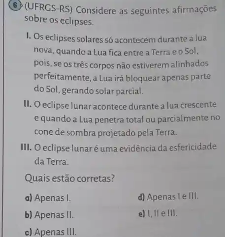 (UFRCS-RS) Considere as seguintes afirmações
sobre os eclipses.
I. Os eclipses solares só acontecem durante a lua
nova, quandoa Lua fica entre a Terra e o Sol,
pois, se os três corpos não estiverem alinhados
perfeitamente, a Lua irá bloquear apenas parte
do Sol, gerando solar parcial.
II. O eclipse lunar acontece durante a lua crescente
equando a Lua penetra total ou parcialmente no
cone de sombra projetado pela Terra.
III. O eclipse lunaré uma evidência da esfericidade
da Terra.
Quais estão corretas?
a) Apenas I.
d) Apenas I e III.
b) Apenas II
e) I, II e III.