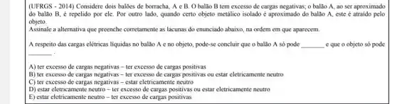 (UFRGS - 2014) Considere dois balões de borracha A e B. O balão B tem excesso de cargas negativas; o balão A, ao ser aproximado
do balão B, é repelido por ele. Por outro lado, quando certo objeto metálico isolado é aproximado do balão A.este é atraído pelo
objeto.
Assinale a alternativa que preenche corretamente as lacunas do enunciado abaixo na ordem em que aparecem.
A respeito das cargas elétricas liquidas no balão A e no objeto, pode-se concluir que o balão A só pode __ e que o objeto só pode
__ .
A) ter excesso de cargas negativas-ter excesso de cargas positivas
B) ter excesso de cargas negativas-ter excesso de cargas positivas ou estar eletricamente neutro
C) ter excesso de cargas negativas-estar eletricamente neutro
D) estar eletricamente neutro - ter excesso de cargas positivas ou estar eletricamente neutro
E) estar eletricamente neutro - ter excesso de cargas positivas