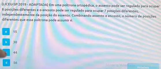 (UICEU-SP 2019 - ADAPTADA)Em uma poltrona ortopédica o assento pode ser regulado para ocupar
8 posições diferentes e o encosto pode ser regulado para ocupar 7 posições diferentes,
independentemente da posição do assento Combinando assento e encosto, o número de posiçōes
diferentes que essa poltrona pode assumir é:
A
15
B
30
square 
44
D
56