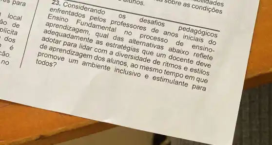 uldades
28. Considerando os desafios pedagógicos
enfrentados professores de anos iniciais do
Ensino Fundamental no processo de ensino-
aprendizagem, qual das alternativas abaixo reflete
adequadamente as estratégias que um docente deve
adotar para lidar com a diversidade de ritmos e estilos
de aprendizagem dos alunos, ao mesmo tempo em que
promove um ambiente inclusivo e estimulante para
todos?