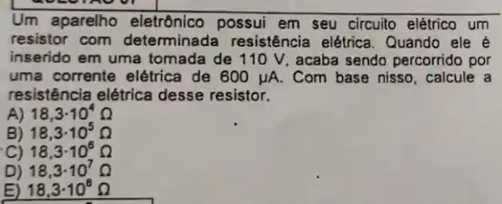 Um aparelho eletrônico possui em seu circuito elétrico um
resistor com determinada resistência elétrica. Quando ele é
inserido em uma tomada de 110 V, acaba sendo percorrido por
uma corrente elétrica de 600mu A. Com base nisso, calcule
resistência elétrica desse resistor.
A) 18,3cdot 10^4Omega 
B) 18,3cdot 10^5Omega 
C) 18,3cdot 10^6Omega 
D) 18,3cdot 10^7Omega 
E) 18,3cdot 10^8Omega