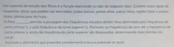 Um aspecto de estudo dos filtros é a função executada ou bpo de resposta ideal Existem cinco tipos de
respostas ideais que podem ser elencadas passa-baixas, passa-altas passa-faoca, rejeita-faxa e passa-
todas (deslocador de fase)
filtro __ permite a passagem das frequencias situadas dentro faixa delimitada pela frequenca de
corte inferior f_(1) e pela frequência de corte superior f_(2) Portanto, as frequências de zero até a frequênoa de
corte infenor e acima da frequência de corte supenor são bloqueadas determinando duas bandas de
corte
Assinale a alternativa que preenche corretamente a lacuna presente no texto