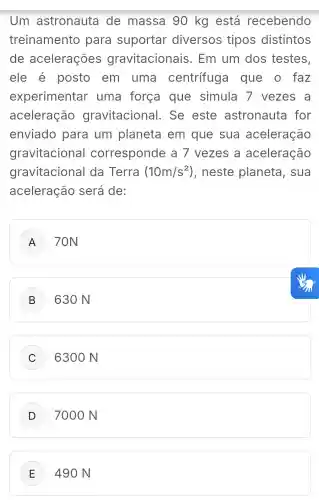 Um astronauta de massa 90 kg está recebendo
treinamento para suportar diversos tipos distintos
de acelerações gravitacionais . Em um dos testes,
ele é posto em uma centrifuga I que o faz
experimentar uma força que simula 7 vezes a
aceleração gravitacional . Se este astronauta for
enviado para um planeta em que sua aceleração
gravitacional corresponde a 7 vezes a aceleração
gravitacional da Terra (10m/s^2) , neste planeta , sua
aceleração será de:
A 70N
B 630 N
C 6300 N
7000 N
E 490 N