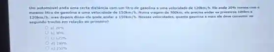 Um automóvel anda uma certa distância com um litro de gasolina a uma velocidade de 120km/h. Ele anda 20%  menos com o
mesmo litro de gasolina a uma velocidade de 150km/h Numa viagem de 300km, ele precisa andar os primeiros 100km a
120km/h mas depois disso ele pode andar a 150km/h. Nessas velocidades quanta gasolina a mais ele deve consumir no
segundo trecho em relação ao primeiro?
a) 20% 
b) 40% 
C) 125% 
d) 180% 
e) 250%