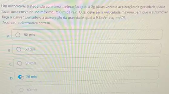 Um automóvel-trafegando com uma aceleração igual à 2g (duas vezes a aceleração da gravidade) pode
fazer uma curva de no máximo, 250 m de raio. Qual deve ser a velocidade máxima para que o automóvel
faça a curva? Considere a aceleração da gravidade igual a 9.8m/s^2 e a_(c)=v^2/R
Assinale a alternativa correta
80m/s
50m/s
90m/s
70m/s
60m/s