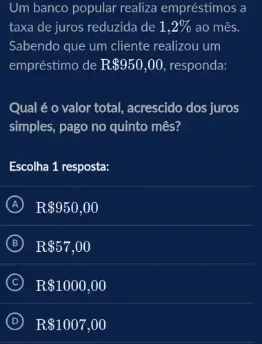 Um banco popular realiza empréstim ios a
taxa de juros reduzida de 1,2%  ao mês.
Sabendo que um cliente realizou um
empréstimo de R 950,00 , responda:
Qual é o valor total , acrescido dos juros
simples, pago no quinto mês?
Escolha 1 resposta:
A R 950,00
B R 57,00
C R 1000,00
D R 1007,00