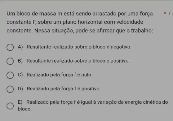 Um bloco de massa m está sendo arrastado por uma força
constante F, sobre um plano horizontal com velocidade
constante. Nessa situação , pode-se afirmar que o trabalho:
A) Resultante realizado sobre o bloco é negativo.
B) Resultante realizado sobre o bloco é positivo.
C) Realizado pela força f é nulo.
D) Realizado pela força f é positivo.
E) Realizado pela força f é igual à variação da energia cinética do
bloco.