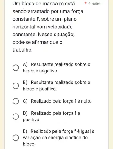 Um bloco de massa m está
sendo arrastado por uma força
constante F , sobre um plano
horizontal com velocidade
constante . Nessa situação,
pode-se afirmar que o
trabalho:
A) Resultante realizado sobre o
bloco é negativo.
B) Resultante realizado sobre o
bloco é positivo.
C) Realizado pela força f é nulo.
D) Realizado pela força f é
positivo.
1 point
E) Realizado pela força f é igual à
variação da energia cinética I do
bloco.