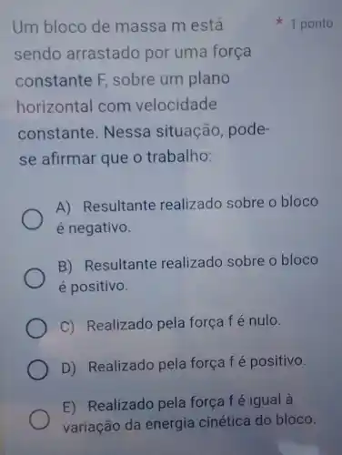 Um bloco de massa m está
sendo arrastado por uma força
constante F sobre um plano
horizontal com velocidade
constante . Nessa situação , pode-
se afirmar que o trabalho:
A) Resultante realizado sobre o bloco
é negativo.
B) Resultante realizado sobre o bloco
é positivo.
C) Realizado pela força f é nulo.
D) Realizado pela força f é positivo.
1 ponto
E) Realizado pela força f é igual à
variação da energia cinética do bloco.