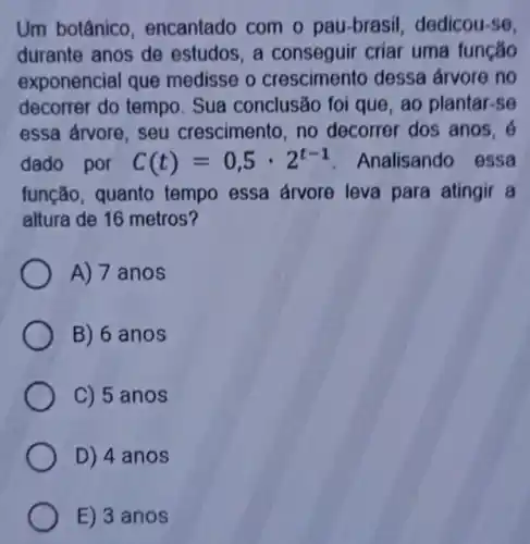 Um botânico , encantado com o pau-brasil, dedicou -se.
durante anos de estudos, a conseguir criar uma função
exponencial que medisse o crescimento dessa arvore no
decorrer do tempo . Sua conclusão foi que, ao plantar-se
essa árvore, seu crescimento, no decorrer dos anos, 6
dado por C(t)=0,5cdot 2^t-1 Analisando essa
função, quanto tempo essa árvore leva para atingir a
altura de 16 metros?
A) 7 anos
B) 6 anos
C) 5 anos
D) 4 anos
E) 3 anos