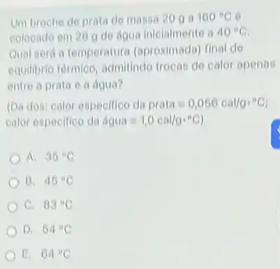 Um broche de prata de massa 20 g a 100^circ C 6
colocado em 20 g de agua inicialmente a 40^circ C
Qual será a temperature (aproximada) final de
equilibrio térmico, admitindo trocas de calor apenas
entre a prata e a dgua?
(Da dos) calor especifico da prata=0,056cal/gcdot ^circ C
calor especifico da dgua=1,0cal/gcdot ^circ C
A. 36^circ C
B. 46^circ C
C. 83^circ C
D. 54^circ C
E. 64^circ C