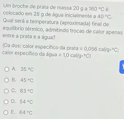 Um broche de prata de massa 20 g a 160^circ C é
colocado em 28 g de água inicialmente a
40^circ C
Qual será a temperatura (aproximada) final de
equilibrio térmico , admitindo trocas de calor apenas
entre a prata e a água?
(Da dos: calor especifico da
prata=0,056cal/gcdot ^circ C
calor especifico da
acute (a)gua=1,0cal/gcdot ^circ C
A. 35^circ C
B. 45^circ C
C. 83^circ C
D. 54^circ C
E. 64^circ C